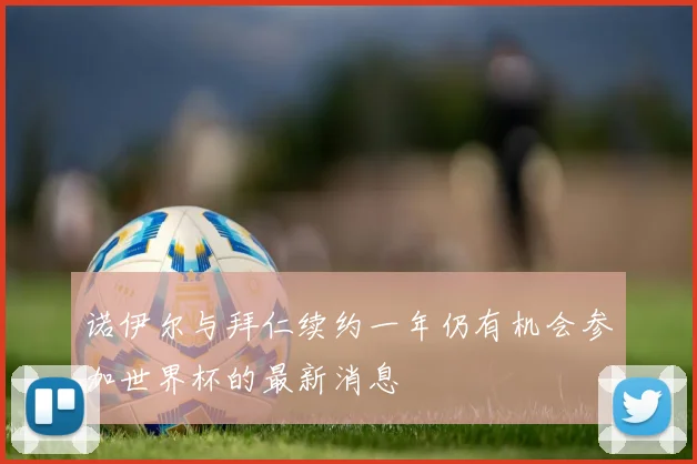 诺伊尔与拜仁续约一年仍有机会参加世界杯的最新消息