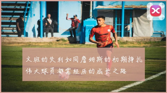 文班的失利如同詹姆斯的初期挣扎伟大球员都需经历的成长之路