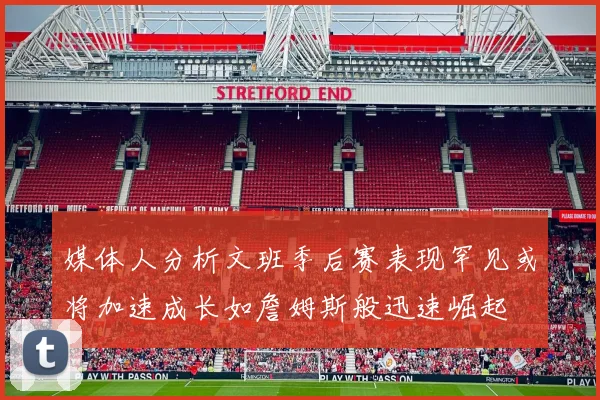 媒体人分析文班季后赛表现罕见或将加速成长如詹姆斯般迅速崛起