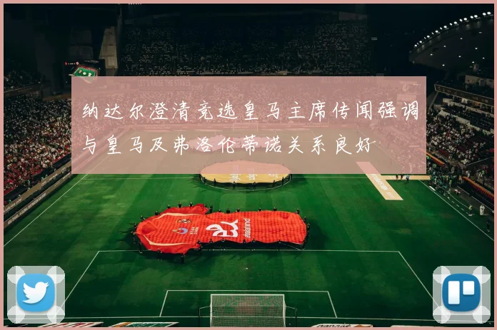纳达尔澄清竞选皇马主席传闻强调与皇马及弗洛伦蒂诺关系良好