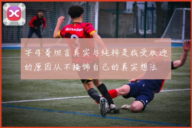 字母哥坦言真实与纯粹是我受欢迎的原因从不掩饰自己的真实想法