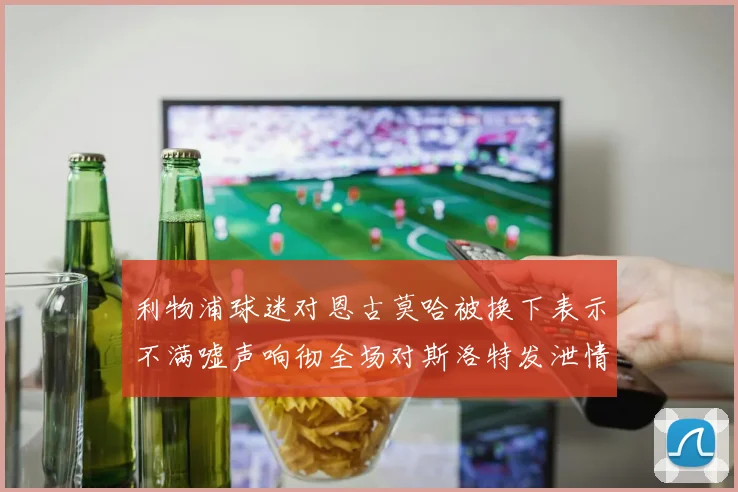 利物浦球迷对恩古莫哈被换下表示不满嘘声响彻全场对斯洛特发泄情绪