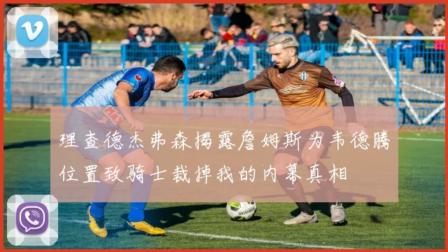 理查德杰弗森揭露詹姆斯为韦德腾位置致骑士裁掉我的内幕真相