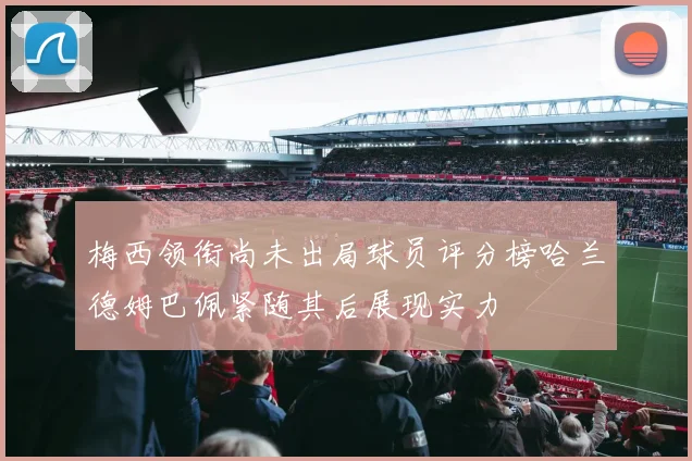 梅西领衔尚未出局球员评分榜哈兰德姆巴佩紧随其后展现实力