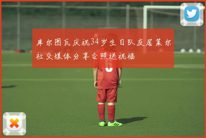 库尔图瓦庆祝34岁生日队友居莱尔社交媒体分享合照送祝福