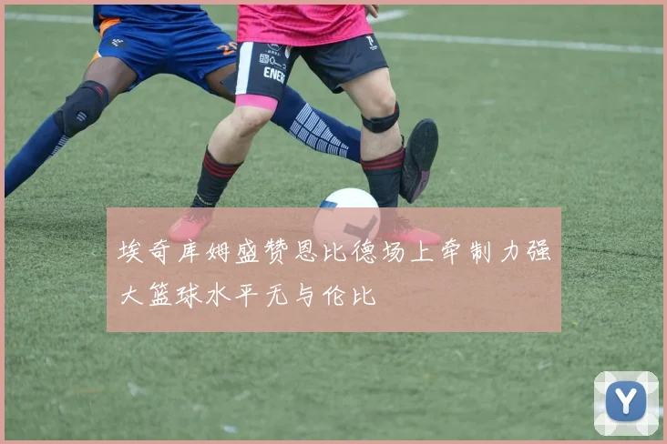 埃奇库姆盛赞恩比德场上牵制力强大篮球水平无与伦比