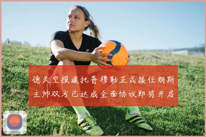 德天空报道托普穆勒正式接任朗斯主帅双方已达成全面协议即将开启新篇章