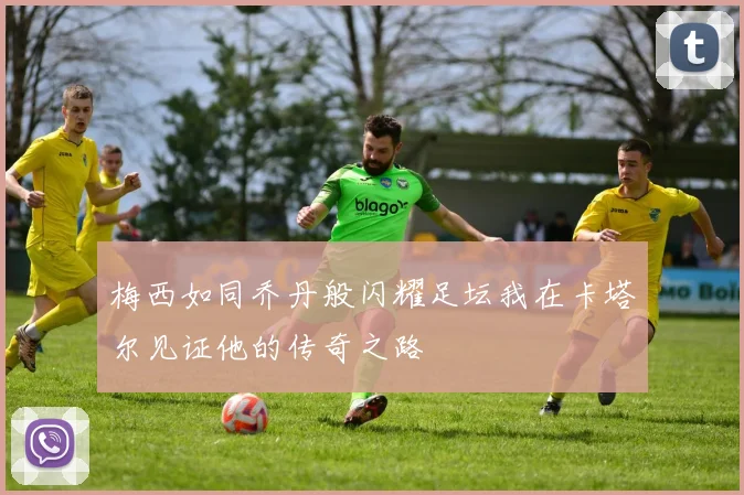 梅西如同乔丹般闪耀足坛我在卡塔尔见证他的传奇之路